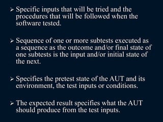  Specific inputs that will be tried and the
procedures that will be followed when the
software tested.
 Sequence of one or more subtests executed as
a sequence as the outcome and/or final state of
one subtests is the input and/or initial state of
the next.
 Specifies the pretest state of the AUT and its
environment, the test inputs or conditions.
 The expected result specifies what the AUT
should produce from the test inputs.
 