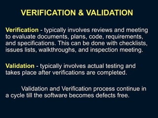 VERIFICATION & VALIDATION
Verification - typically involves reviews and meeting
to evaluate documents, plans, code, requirements,
and specifications. This can be done with checklists,
issues lists, walkthroughs, and inspection meeting.
Validation - typically involves actual testing and
takes place after verifications are completed.
Validation and Verification process continue in
a cycle till the software becomes defects free.
 