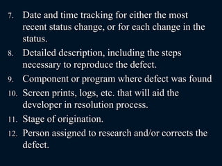 7. Date and time tracking for either the most
recent status change, or for each change in the
status.
8. Detailed description, including the steps
necessary to reproduce the defect.
9. Component or program where defect was found
10. Screen prints, logs, etc. that will aid the
developer in resolution process.
11. Stage of origination.
12. Person assigned to research and/or corrects the
defect.
 
