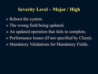 Severity Level – Major / High
 Reboot the system.
 The wrong field being updated.
 An updated operation that fails to complete.
 Performance Issues (If not specified by Client).
 Mandatory Validations for Mandatory Fields.
 