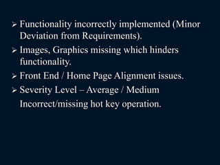 Functionality incorrectly implemented (Minor
Deviation from Requirements).
 Images, Graphics missing which hinders
functionality.
 Front End / Home Page Alignment issues.
 Severity Level – Average / Medium
Incorrect/missing hot key operation.
 