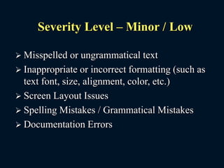Severity Level – Minor / Low
 Misspelled or ungrammatical text
 Inappropriate or incorrect formatting (such as
text font, size, alignment, color, etc.)
 Screen Layout Issues
 Spelling Mistakes / Grammatical Mistakes
 Documentation Errors
 