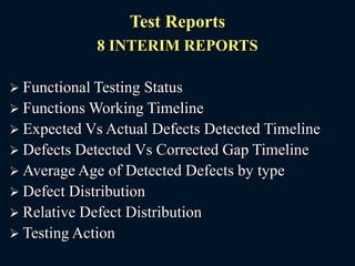 Test Reports
8 INTERIM REPORTS
 Functional Testing Status
 Functions Working Timeline
 Expected Vs Actual Defects Detected Timeline
 Defects Detected Vs Corrected Gap Timeline
 Average Age of Detected Defects by type
 Defect Distribution
 Relative Defect Distribution
 Testing Action
 