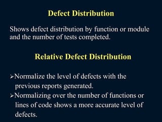 Defect Distribution
Shows defect distribution by function or module
and the number of tests completed.
Relative Defect Distribution
Normalize the level of defects with the
previous reports generated.
Normalizing over the number of functions or
lines of code shows a more accurate level of
defects.
 