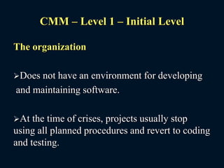CMM – Level 1 – Initial Level
The organization
Does not have an environment for developing
and maintaining software.
At the time of crises, projects usually stop
using all planned procedures and revert to coding
and testing.
 
