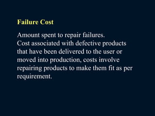 Failure Cost
Amount spent to repair failures.
Cost associated with defective products
that have been delivered to the user or
moved into production, costs involve
repairing products to make them fit as per
requirement.
 