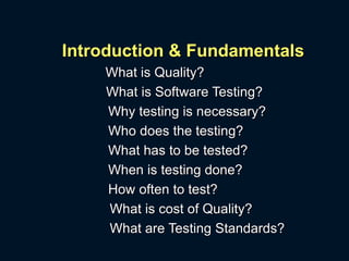 Introduction & Fundamentals
What is Quality?
What is Software Testing?
Why testing is necessary?
Who does the testing?
What has to be tested?
When is testing done?
How often to test?
What is cost of Quality?
What are Testing Standards?
 