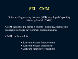 SEI – CMM
Software Engineering Institute (SEI) developed Capability
Maturity Model (CMM)
CMM describes the prime elements - planning, engineering,
managing software development and maintenance
CMM can be used for
• Software process improvement
• Software process assessment
• Software capability evaluations
 