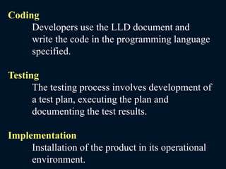 Coding
Developers use the LLD document and
write the code in the programming language
specified.
Testing
The testing process involves development of
a test plan, executing the plan and
documenting the test results.
Implementation
Installation of the product in its operational
environment.
 