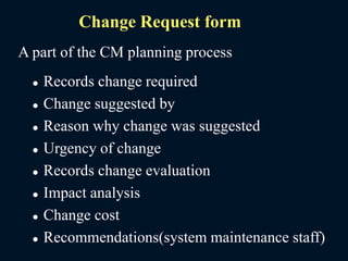 Change Request form
A part of the CM planning process
 Records change required
 Change suggested by
 Reason why change was suggested
 Urgency of change
 Records change evaluation
 Impact analysis
 Change cost
 Recommendations(system maintenance staff)
 