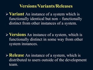 Versions/Variants/Releases
Variant An instance of a system which is
functionally identical but non – functionally
distinct from other instances of a system.
Versions An instance of a system, which is
functionally distinct in some way from other
system instances.
Release An instance of a system, which is
distributed to users outside of the development
team.
 