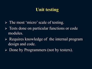 Unit testing
 The most ‘micro’ scale of testing.
 Tests done on particular functions or code
modules.
 Requires knowledge of the internal program
design and code.
 Done by Programmers (not by testers).
 