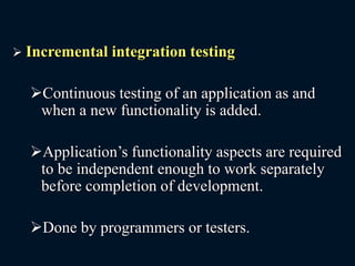  Incremental integration testing
Continuous testing of an application as and
when a new functionality is added.
Application’s functionality aspects are required
to be independent enough to work separately
before completion of development.
Done by programmers or testers.
 