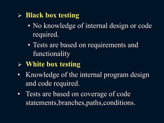  Black box testing
• No knowledge of internal design or code
required.
• Tests are based on requirements and
functionality
 White box testing
• Knowledge of the internal program design
and code required.
• Tests are based on coverage of code
statements,branches,paths,conditions.
 