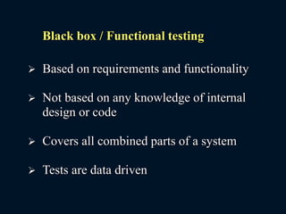 Black box / Functional testing
 Based on requirements and functionality
 Not based on any knowledge of internal
design or code
 Covers all combined parts of a system
 Tests are data driven
 