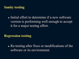 Sanity testing
 Initial effort to determine if a new software
version is performing well enough to accept
it for a major testing effort.
Regression testing
 Re-testing after fixes or modifications of the
software or its environment.
 