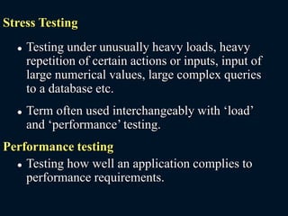 Stress Testing
 Testing under unusually heavy loads, heavy
repetition of certain actions or inputs, input of
large numerical values, large complex queries
to a database etc.
 Term often used interchangeably with ‘load’
and ‘performance’ testing.
Performance testing
 Testing how well an application complies to
performance requirements.
 