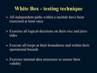 White Box - testing technique
 All independent paths within a module have been
exercised at least once
 Exercise all logical decisions on their true and false
sides
 Execute all loops at their boundaries and within their
operational bounds
 Exercise internal data structures to ensure their
validity
 