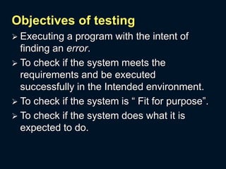 Objectives of testing
 Executing a program with the intent of
finding an error.
 To check if the system meets the
requirements and be executed
successfully in the Intended environment.
 To check if the system is “ Fit for purpose”.
 To check if the system does what it is
expected to do.
 