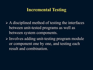 Incremental Testing
 A disciplined method of testing the interfaces
between unit-tested programs as well as
between system components.
 Involves adding unit-testing program module
or component one by one, and testing each
result and combination.
 