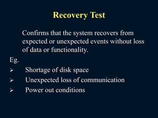 Recovery Test
Confirms that the system recovers from
expected or unexpected events without loss
of data or functionality.
Eg.
 Shortage of disk space
 Unexpected loss of communication
 Power out conditions
 