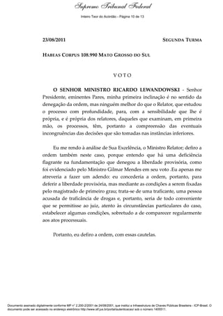 Supremo Tribunal Federal
    Voto - MIN. RICARDO LEWANDOWSKI




                                                       Inteiro Teor do Acórdão - Página 10 de 13




                                      23/08/2011                                                                  SEGUNDA TURMA


                                      HABEAS CORPUS 108.990 MATO GROSSO DO SUL



                                                                             VOTO

                                           O SENHOR MINISTRO RICARDO LEWANDOWSKI - Senhor
                                      Presidente, eminentes Pares, minha primeira inclinação é no sentido da
                                      denegação da ordem, mas ninguém melhor do que o Relator, que estudou
                                      o processo com profundidade, para, com a sensibilidade que lhe é
                                      própria, e é própria dos relatores, daqueles que examinam, em primeira
                                      mão, os processos, têm, portanto a compreensão das eventuais
                                      incongruências das decisões que são tomadas nas instâncias inferiores.

                                           Eu me rendo à análise de Sua Excelência, o Ministro Relator; defiro a
                                      ordem também neste caso, porque entendo que há uma deficiência
                                      flagrante na fundamentação que denegou a liberdade provisória, como
                                      foi evidenciado pelo Ministro Gilmar Mendes em seu voto .Eu apenas me
                                      atreveria a fazer um adendo: eu concederia a ordem, portanto, para
                                      deferir a liberdade provisória, mas mediante as condições a serem fixadas
                                      pelo magistrado de primeiro grau; trata-se de uma traficante, uma pessoa
                                      acusada de traficância de drogas e, portanto, seria de todo conveniente
                                      que se permitisse ao juiz, atento às circunstâncias particulares do caso,
                                      estabelecer algumas condições, sobretudo a de comparecer regularmente
                                      aos atos processuais.

                                          Portanto, eu defiro a ordem, com essas cautelas.




Documento assinado digitalmente conforme MP n° 2.200-2/2001 de 24/08/2001, que institui a Infraestrutura de Chaves Públicas Brasileira - ICP-Brasil. O
documento pode ser acessado no endereço eletrônico http://www.stf.jus.br/portal/autenticacao/ sob o número 1405511.
 