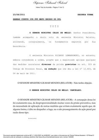 Supremo Tribunal Federal
    Voto - MIN. CELSO DE MELLO




                                                        Inteiro Teor do Acórdão - Página 11 de 13



                                 23/08/2011                                                                               SEGUNDA TURMA

                                 HABEAS CORPUS 108.990 MATO GROSSO DO SUL


                                                                             V O T O


                                                 O SENHOR MINISTRO CELSO DE MELLO: Senhor Presidente,

                                 também   acompanho      o    douto        voto        do       eminente            Ministro            Relator,

                                 acolhendo,     integralmente,             os        fundamentos                expostos              por         Sua

                                 Excelência.



                                                 O eminente Ministro RICARDO LEWANDOWSKI, no entanto,

                                 embora concedendo a ordem, propõe que o magistrado aplique qualquer

                                 das medidas cautelares diversas da prisão previstas no art. 319 do

                                 Código de Processo Penal, na redação que lhe deu a Lei nº 12.403, de

                                 04 de maio de 2011.



                                     O SENHOR MINISTRO GILMAR MENDES (RELATOR) - Não tenho objeção.


                                                 O SENHOR MINISTRO CELSO DE MELLO: CANCELADO.



                                      O SENHOR MINISTRO GILMAR MENDES (RELATOR) - A concepção dessa lei
                                 foi exatamente essa, da desproporcionalidade muitas vezes da prisão preventiva, mas
                                 da necessidade de aplicação de outras medidas que evitam exatamente aquilo que, de
                                 alguma forma, é dito no despacho: a fuga, ou o não prosseguimento da ação penal por
                                 razão desse tipo.

                                                ******




Documento assinado digitalmente conforme MP n° 2.200-2/2001 de 24/08/2001, que institui a Infra-estrutura de Chaves Públicas Brasileira - ICP-Brasil.O
documento pode ser acessado no endereço eletrônico http://www.stf.jus.br/portal/autenticacao/ sob o número 1440289
 