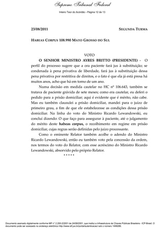Supremo Tribunal Federal
    Voto - MIN. AYRES BRITTO




                                                     Inteiro Teor do Acórdão - Página 12 de 13




                               23/08/2011                                                                         SEGUNDA TURMA


                               HABEAS CORPUS 108.990 MATO GROSSO DO SUL



                                                                  VOTO
                                    O SENHOR MINISTRO AYRES BRITTO (PRESIDENTE) - O
                               perfil do processo sugere que a ora paciente fará jus à substituição; se
                               condenada à pena privativa de liberdade, fará jus à substituição dessa
                               pena privativa por restritiva de direitos, e o fato é que ela já está presa há
                               muitos anos, acho que há em torno de um ano.
                                    Numa decisão em medida cautelar no HC nº 106.643, também se
                               tratava de paciente grávida de sete meses; como era cautelar, eu deferi o
                               pedido para a prisão domiciliar; aqui é evidente que é mérito, não cabe.
                               Mas eu também clausulei a prisão domiciliar, mandei para o juízo de
                               primeiro grau, a fim de que ele estabelecesse as condições dessa prisão
                               domiciliar. Na linha do voto do Ministro Ricardo Lewandowski, eu
                               concluí dizendo: O que faço para assegurar à paciente, até o julgamento
                               do mérito deste habeas corpus, o recolhimento em regime em prisão
                               domiciliar, cujas regras serão definidas pelo juízo processante.
                                    Como o eminente Relator também acolhe o adendo do Ministro
                               Ricardo Lewandowski, então eu também voto pela concessão da ordem,
                               nos termos do voto do Relator, com esse acréscimo do Ministro Ricardo
                               Lewandowski, absorvido pelo próprio Relator.
                                                     *****




Documento assinado digitalmente conforme MP n° 2.200-2/2001 de 24/08/2001, que institui a Infraestrutura de Chaves Públicas Brasileira - ICP-Brasil. O
documento pode ser acessado no endereço eletrônico http://www.stf.jus.br/portal/autenticacao/ sob o número 1499286.
 