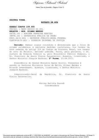 Supremo Tribunal Federal
    Decisão de Julgamento




                                                      Inteiro Teor do Acórdão - Página 13 de 13




                            SEGUNDA TURMA
                                                              EXTRATO DE ATA

                            HABEAS CORPUS 108.990
                            PROCED. : MATO GROSSO DO SUL
                            RELATOR : MIN. GILMAR MENDES
                            PACTE.(S) : ADRIANA FERREIRA BENITES
                            IMPTE.(S) : DEFENSORIA PÚBLICA DA UNIÃO
                            PROC.(A/S)(ES) : DEFENSOR PÚBLICO-GERAL FEDERAL
                            COATOR(A/S)(ES) : SUPERIOR TRIBUNAL DE JUSTIÇA

                                Decisão: Habeas corpus concedido e determinado que o Juízo de
                            origem estabeleça à paciente medidas cautelares, nos termos da
                            nova redação do artigo 319 do Código de Processo Penal, nos termos
                            do voto do Relator. Decisão unânime. Falou, pela paciente, o Dr.
                            Gustavo de Almeida Ribeiro e, pelo Ministério Público Federal, o
                            Dr. Francisco de Assis Vieira Sanseverino. Ausente, licenciado, o
                            Senhor Ministro Joaquim Barbosa. 2ª Turma, 23.08.2011.

                                Presidência do Senhor Ministro Ayres Britto. Presentes à
                            sessão os Senhores Ministros Celso de Mello, Gilmar Mendes e
                            Ricardo Lewandowski. Ausente, licenciado, o Senhor Ministro
                            Joaquim Barbosa.

                                Subprocurador-Geral         da      República,              Dr.       Francisco             de       Assis
                            Vieira Sanseverino.


                                                           Karima Batista Kassab
                                                                Coordenadora




Documento assinado digitalmente conforme MP n° 2.200-2/2001 de 24/08/2001, que institui a Infra-estrutura de Chaves Públicas Brasileira - ICP-Brasil. O
documento pode ser acessado no endereço eletrônico http://www.stf.jus.br/portal/autenticacao/autenticarDocumento.asp sob o número 1419373
 