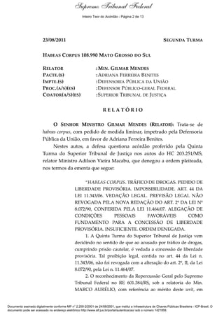 Supremo Tribunal Federal
    Relatório




                                                      Inteiro Teor do Acórdão - Página 2 de 13




                         23/08/2011                                                                               SEGUNDA TURMA


                         HABEAS CORPUS 108.990 MATO GROSSO DO SUL

                         RELATOR                                : MIN. GILMAR MENDES
                         PACTE.(S)                              : ADRIANA FERREIRA BENITES
                         IMPTE.(S)                              : DEFENSORIA PÚBLICA DA UNIÃO
                         PROC.(A/S)(ES)                         : DEFENSOR PÚBLICO-GERAL FEDERAL
                         COATOR(A/S)(ES)                        : SUPERIOR TRIBUNAL DE JUSTIÇA


                                                                     RELATÓRIO

                              O SENHOR MINISTRO GILMAR MENDES (RELATOR): Trata-se de
                         habeas corpus, com pedido de medida liminar, impetrado pela Defensoria
                         Pública da União, em favor de Adriana Ferreira Benites.
                              Nestes autos, a defesa questiona acórdão proferido pela Quinta
                         Turma do Superior Tribunal de Justiça nos autos do HC 203.251/MS,
                         relator Ministro Adilson Vieira Macabu, que denegou a ordem pleiteada,
                         nos termos da ementa que segue:

                                                      “HABEAS CORPUS. TRÁFICO DE DROGAS. PEDIDO DE
                                                 LIBERDADE PROVISÓRIA. IMPOSSIBILIDADE. ART. 44 DA
                                                 LEI 11.343/06. VEDAÇÃO LEGAL. PREVISÃO LEGAL NÃO
                                                 REVOGADA PELA NOVA REDAÇÃO DO ART. 2º DA LEI Nº
                                                 8.072/90, CONFERIDA PELA LEI 11.464/07. ALEGAÇÃO DE
                                                 CONDIÇÕES            PESSOAIS       FAVORÁVEIS             COMO
                                                 FUNDAMENTO PARA A CONCESSÃO DE LIBERDADE
                                                 PROVISÓRIA. INSUFICIENTE. ORDEM DENEGADA.
                                                      1. A Quinta Turma do Superior Tribunal de Justiça vem
                                                 decidindo no sentido de que ao acusado por tráfico de drogas,
                                                 cumprindo prisão cautelar, é vedada a concessão de liberdade
                                                 provisória. Tal proibição legal, contida no art. 44 da Lei n.
                                                 11.343/06, não foi revogada com a alteração do art. 2º, II, da Lei
                                                 8.072/90, pela Lei n. 11.464/07.
                                                      2. O reconhecimento da Repercussão Geral pelo Supremo
                                                 Tribunal Federal no RE 601.384/RS, sob a relatoria do Min.
                                                 MARCO AURÉLIO, com referência ao mérito deste writ, em


Documento assinado digitalmente conforme MP n° 2.200-2/2001 de 24/08/2001, que institui a Infraestrutura de Chaves Públicas Brasileira - ICP-Brasil. O
documento pode ser acessado no endereço eletrônico http://www.stf.jus.br/portal/autenticacao/ sob o número 1421858.
 
