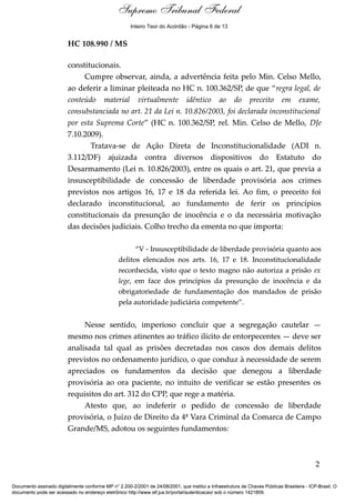 Supremo Tribunal Federal
    Voto - MIN. GILMAR MENDES




                                                      Inteiro Teor do Acórdão - Página 6 de 13


                                HC 108.990 / MS

                                constitucionais.
                                     Cumpre observar, ainda, a advertência feita pelo Min. Celso Mello,
                                ao deferir a liminar pleiteada no HC n. 100.362/SP, de que “regra legal, de
                                conteúdo material virtualmente idêntico ao do preceito em exame,
                                consubstanciada no art. 21 da Lei n. 10.826/2003, foi declarada inconstitucional
                                por esta Suprema Corte” (HC n. 100.362/SP, rel. Min. Celso de Mello, DJe
                                7.10.2009).
                                       Tratava-se de Ação Direta de Inconstitucionalidade (ADI n.
                                3.112/DF) ajuizada contra diversos dispositivos do Estatuto do
                                Desarmamento (Lei n. 10.826/2003), entre os quais o art. 21, que previa a
                                insusceptibilidade de concessão de liberdade provisória aos crimes
                                previstos nos artigos 16, 17 e 18 da referida lei. Ao fim, o preceito foi
                                declarado inconstitucional, ao fundamento de ferir os princípios
                                constitucionais da presunção de inocência e o da necessária motivação
                                das decisões judiciais. Colho trecho da ementa no que importa:

                                                       “V - Insusceptibilidade de liberdade provisória quanto aos
                                                 delitos elencados nos arts. 16, 17 e 18. Inconstitucionalidade
                                                 reconhecida, visto que o texto magno não autoriza a prisão ex
                                                 lege, em face dos princípios da presunção de inocência e da
                                                 obrigatoriedade de fundamentação dos mandados de prisão
                                                 pela autoridade judiciária competente”.


                                     Nesse sentido, imperioso concluir que a segregação cautelar —
                                mesmo nos crimes atinentes ao tráfico ilícito de entorpecentes — deve ser
                                analisada tal qual as prisões decretadas nos casos dos demais delitos
                                previstos no ordenamento jurídico, o que conduz à necessidade de serem
                                apreciados os fundamentos da decisão que denegou a liberdade
                                provisória ao ora paciente, no intuito de verificar se estão presentes os
                                requisitos do art. 312 do CPP, que rege a matéria.
                                     Atesto que, ao indeferir o pedido de concessão de liberdade
                                provisória, o Juízo de Direito da 4ª Vara Criminal da Comarca de Campo
                                Grande/MS, adotou os seguintes fundamentos:



                                                                                                                                            2

Documento assinado digitalmente conforme MP n° 2.200-2/2001 de 24/08/2001, que institui a Infraestrutura de Chaves Públicas Brasileira - ICP-Brasil. O
documento pode ser acessado no endereço eletrônico http://www.stf.jus.br/portal/autenticacao/ sob o número 1421859.
 