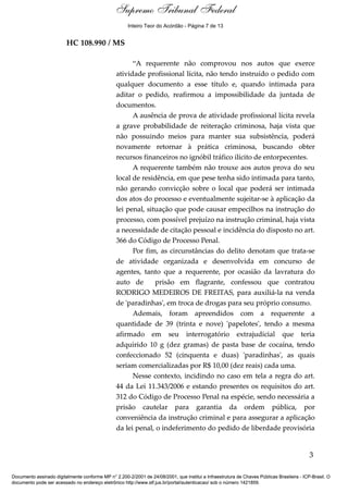 Supremo Tribunal Federal
    Voto - MIN. GILMAR MENDES




                                                      Inteiro Teor do Acórdão - Página 7 de 13


                                HC 108.990 / MS

                                                       “A requerente não comprovou nos autos que exerce
                                                 atividade profissional lícita, não tendo instruído o pedido com
                                                 qualquer documento a esse título e, quando intimada para
                                                 aditar o pedido, reafirmou a impossibilidade da juntada de
                                                 documentos.
                                                       A ausência de prova de atividade profissional lícita revela
                                                 a grave probabilidade de reiteração criminosa, haja vista que
                                                 não possuindo meios para manter sua subsistência, poderá
                                                 novamente retornar à prática criminosa, buscando obter
                                                 recursos financeiros no ignóbil tráfico ilícito de entorpecentes.
                                                       A requerente também não trouxe aos autos prova do seu
                                                 local de residência, em que pese tenha sido intimada para tanto,
                                                 não gerando convicção sobre o local que poderá ser intimada
                                                 dos atos do processo e eventualmente sujeitar-se à aplicação da
                                                 lei penal, situação que pode causar empecilhos na instrução do
                                                 processo, com possível prejuízo na instrução criminal, haja vista
                                                 a necessidade de citação pessoal e incidência do disposto no art.
                                                 366 do Código de Processo Penal.
                                                       Por fim, as circunstâncias do delito denotam que trata-se
                                                 de atividade organizada e desenvolvida em concurso de
                                                 agentes, tanto que a requerente, por ocasião da lavratura do
                                                 auto de       prisão em flagrante, confessou que contratou
                                                 RODRIGO MEDEIROS DE FREITAS, para auxiliá-la na venda
                                                 de 'paradinhas', em troca de drogas para seu próprio consumo.
                                                       Ademais, foram apreendidos com a requerente a
                                                 quantidade de 39 (trinta e nove) 'papelotes', tendo a mesma
                                                 afirmado em seu interrogatório extrajudicial que teria
                                                 adquirido 10 g (dez gramas) de pasta base de cocaína, tendo
                                                 confeccionado 52 (cinquenta e duas) 'paradinhas', as quais
                                                 seriam comercializadas por R$ 10,00 (dez reais) cada uma.
                                                       Nesse contexto, incidindo no caso em tela a regra do art.
                                                 44 da Lei 11.343/2006 e estando presentes os requisitos do art.
                                                 312 do Código de Processo Penal na espécie, sendo necessária a
                                                 prisão cautelar para garantia da ordem pública, por
                                                 conveniência da instrução criminal e para assegurar a aplicação
                                                 da lei penal, o indeferimento do pedido de liberdade provisória


                                                                                                                                            3

Documento assinado digitalmente conforme MP n° 2.200-2/2001 de 24/08/2001, que institui a Infraestrutura de Chaves Públicas Brasileira - ICP-Brasil. O
documento pode ser acessado no endereço eletrônico http://www.stf.jus.br/portal/autenticacao/ sob o número 1421859.
 