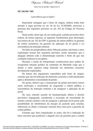 Supremo Tribunal Federal
    Voto - MIN. GILMAR MENDES




                                                      Inteiro Teor do Acórdão - Página 8 de 13


                                HC 108.990 / MS

                                                 é providência que se impõe”.


                                     Importante consignar que o Juízo de origem, embora tenha feito
                                menção à regra prevista no art. 44 da Lei 11.343/2006, asseverou a
                                presença dos requisitos previstos no art. 312 do Código de Processo
                                Penal.
                                     Desse modo, atesto que, de um modo geral, a prisão preventiva deve
                                indicar, de forma expressa, os seguintes fundamentos para decretação,
                                nos termos do art. 312 do CPP: i) garantia da ordem pública; ii) garantia
                                da ordem econômica; iii) garantia da aplicação da lei penal; e iv)
                                conveniência da instrução criminal.
                                     Na linha da jurisprudência deste Tribunal, porém, não basta a mera
                                explicitação textual dos requisitos previstos, sendo necessário que a
                                alegação abstrata ceda à demonstração concreta e firme de que tais
                                condições realizam-se na espécie.
                                     Dessarte, a tarefa de interpretação constitucional para análise de
                                excepcional situação jurídica de constrição da liberdade exige que a
                                alusão a esses aspectos esteja lastreada em elementos concretos,
                                devidamente explicitados.
                                     Da leitura dos argumentos expendidos pelo Juízo de origem,
                                constato que não há indicação de elementos concretos e individualizados
                                aptos a demonstrar a necessidade da prisão.
                                     No ponto, observo que a manutenção da prisão preventiva tomou
                                como motivação a necessidade de resguardar a ordem pública, a
                                conveniência da instrução criminal e de assegurar a aplicação da lei
                                penal.
                                     No caso, entendo ausente de fundamentação idônea o decreto
                                preventivo impugnado, considerada a invocação de necessidade de
                                manter a prisão cautelar a fim de assegurar a aplicação da lei penal, pela
                                possibilidade de interferência da atuação da paciente para retardar,
                                influenciar ou obstar a instrução criminal, bem como para a garantia da
                                ordem pública.
                                     Constato que, bem compulsados os autos, não há a indicação de
                                fatos concretos que justificam o alegado risco da paciente para a ordem

                                                                                                                                            4

Documento assinado digitalmente conforme MP n° 2.200-2/2001 de 24/08/2001, que institui a Infraestrutura de Chaves Públicas Brasileira - ICP-Brasil. O
documento pode ser acessado no endereço eletrônico http://www.stf.jus.br/portal/autenticacao/ sob o número 1421859.
 