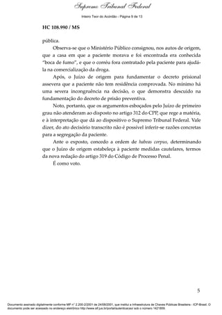 Supremo Tribunal Federal
    Voto - MIN. GILMAR MENDES




                                                      Inteiro Teor do Acórdão - Página 9 de 13


                                HC 108.990 / MS

                                pública.
                                      Observa-se que o Ministério Público consignou, nos autos de origem,
                                que a casa em que a paciente morava e foi encontrada era conhecida
                                “boca de fumo”, e que o corréu fora contratado pela paciente para ajudá-
                                la na comercialização da droga.
                                      Após, o Juízo de origem para fundamentar o decreto prisional
                                assevera que a paciente não tem residência comprovada. No mínimo há
                                uma severa incongruência na decisão, o que demonstra descuido na
                                fundamentação do decreto de prisão preventiva.
                                      Noto, portanto, que os argumentos esboçados pelo Juízo de primeiro
                                grau não atenderam ao disposto no artigo 312 do CPP, que rege a matéria,
                                e à interpretação que dá ao dispositivo o Supremo Tribunal Federal. Vale
                                dizer, do ato decisório transcrito não é possível inferir-se razões concretas
                                para a segregação da paciente.
                                      Ante o exposto, concedo a ordem de habeas corpus, determinando
                                que o Juízo de origem estabeleça à paciente medidas cautelares, termos
                                da nova redação do artigo 319 do Código de Processo Penal.
                                      É como voto.




                                                                                                                                            5

Documento assinado digitalmente conforme MP n° 2.200-2/2001 de 24/08/2001, que institui a Infraestrutura de Chaves Públicas Brasileira - ICP-Brasil. O
documento pode ser acessado no endereço eletrônico http://www.stf.jus.br/portal/autenticacao/ sob o número 1421859.
 