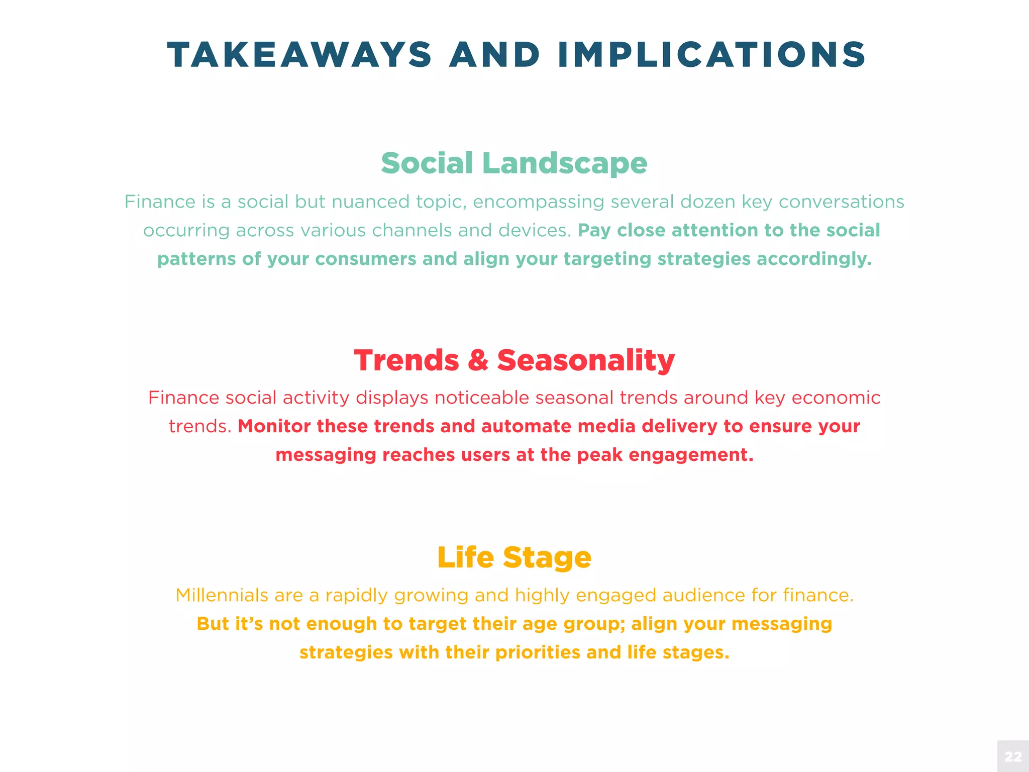 TAKEAWAYS AND IMPLICATIONS
Finance is a social but nuanced topic, encompassing several dozen key conversations
occurring across various channels and devices. Pay close attention to the social
patterns of your consumers and align your targeting strategies accordingly.
Social Landscape
Finance social activity displays noticeable seasonal trends around key economic
trends. Monitor these trends and automate media delivery to ensure your
messaging reaches users at the peak engagement.
Trends & Seasonality
Millennials are a rapidly growing and highly engaged audience for finance.
But it&rsquo;s not enough to target their age group; align your messaging
strategies with their priorities and life stages.
Life Stage
22
 