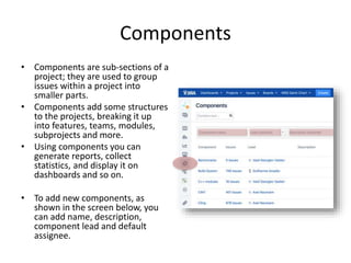 Components
• Components are sub-sections of a
project; they are used to group
issues within a project into
smaller parts.
• Components add some structures
to the projects, breaking it up
into features, teams, modules,
subprojects and more.
• Using components you can
generate reports, collect
statistics, and display it on
dashboards and so on.
• To add new components, as
shown in the screen below, you
can add name, description,
component lead and default
assignee.
 
