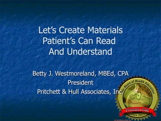 Let’s Create Materials Patient’s Can Read  And Understand Betty J. Westmoreland, MBEd, CPA President Pritchett & Hull Associates, Inc. 