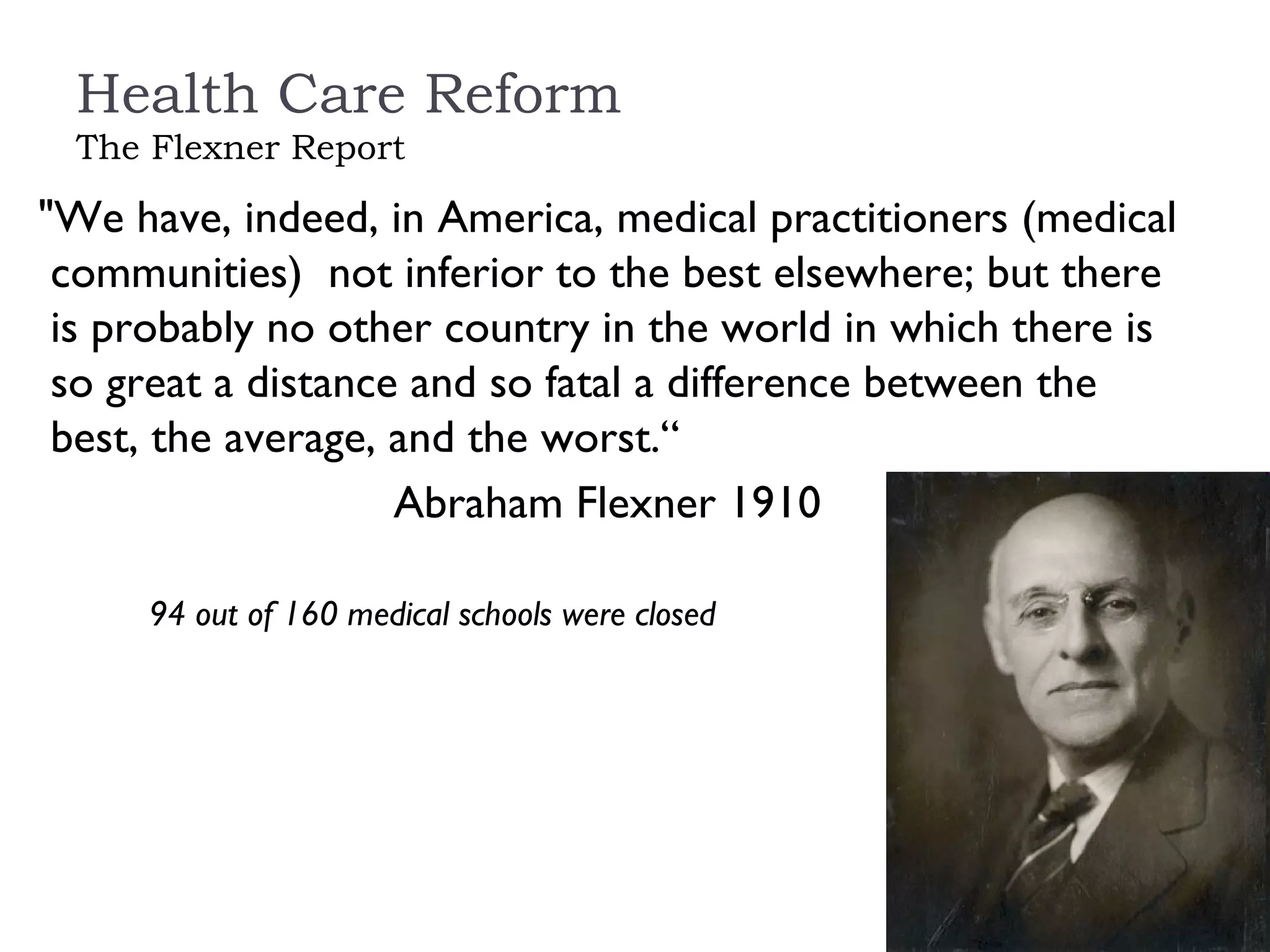 Health Care Reform The Flexner Report "We have, indeed, in America, medical practitioners (medical communities)  not inferior to the best elsewhere; but there is probably no other country in the world in which there is so great a distance and so fatal a difference between the best, the average, and the worst.“ Abraham Flexner 1910 94 out of 160 medical schools were closed 