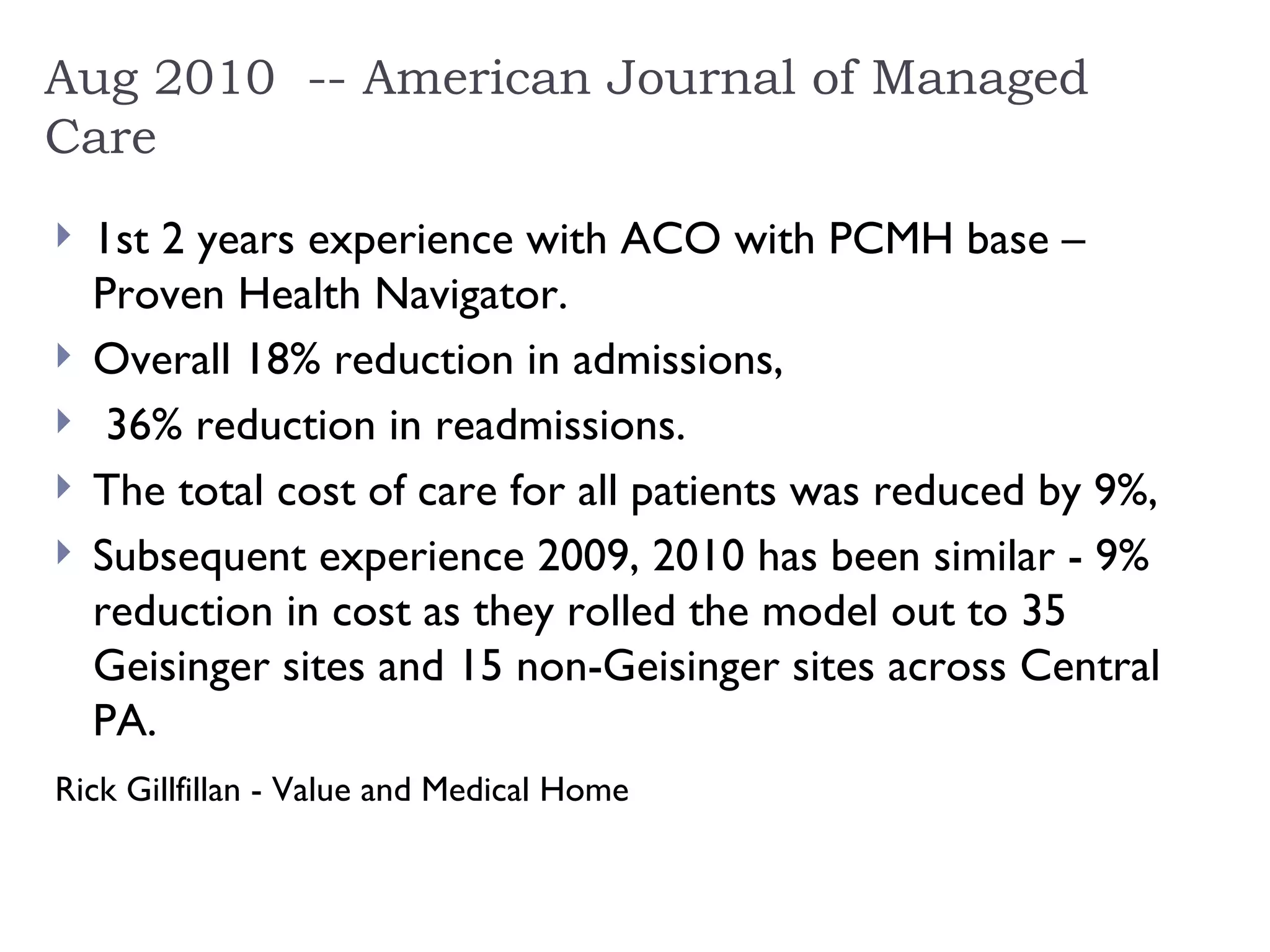 Aug 2010  -- American Journal of Managed Care 1st 2 years experience with ACO with PCMH base – Proven Health Navigator. Overall 18% reduction in admissions, 36% reduction in readmissions.  The total cost of care for all patients was reduced by 9%,  Subsequent experience 2009, 2010 has been similar - 9% reduction in cost as they rolled the model out to 35 Geisinger sites and 15 non-Geisinger sites across Central PA.  Rick Gillfillan - Value and Medical Home   