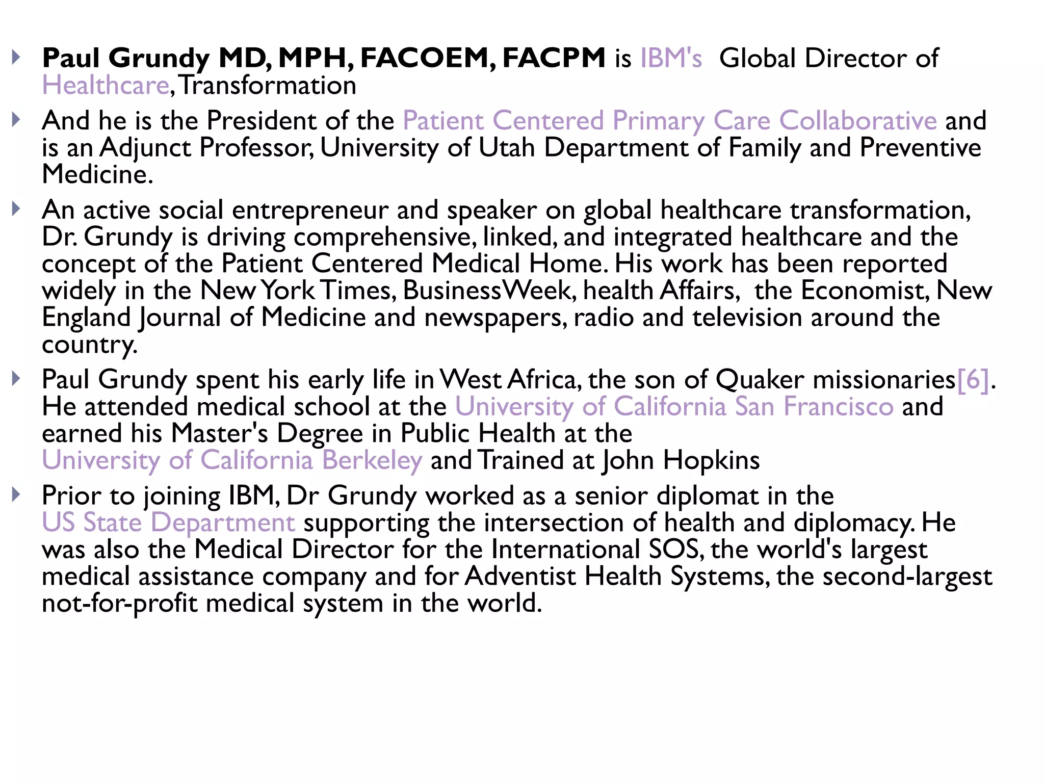 Paul Grundy MD, MPH, FACOEM, FACPM  is  IBM's   Global Director of  Healthcare , Transformation  And he is the President of the  Patient Centered Primary Care Collaborative  and is an Adjunct Professor, University of Utah Department of Family and Preventive Medicine. An active social entrepreneur and speaker on global healthcare transformation, Dr. Grundy is driving comprehensive, linked, and integrated healthcare and the concept of the Patient Centered Medical Home. His work has been reported widely in the New York Times, BusinessWeek, health Affairs,  the Economist, New England Journal of Medicine and newspapers, radio and television around the country. Paul Grundy spent his early life in West Africa, the son of Quaker missionaries [6] . He attended medical school at the  University of California San Francisco  and earned his Master's Degree in Public Health at the  University of California Berkeley  and Trained at John Hopkins  Prior to joining IBM, Dr Grundy worked as a senior diplomat in the  US State Department  supporting the intersection of health and diplomacy. He was also the Medical Director for the International SOS, the world's largest medical assistance company and for Adventist Health Systems, the second-largest not-for-profit medical system in the world. 