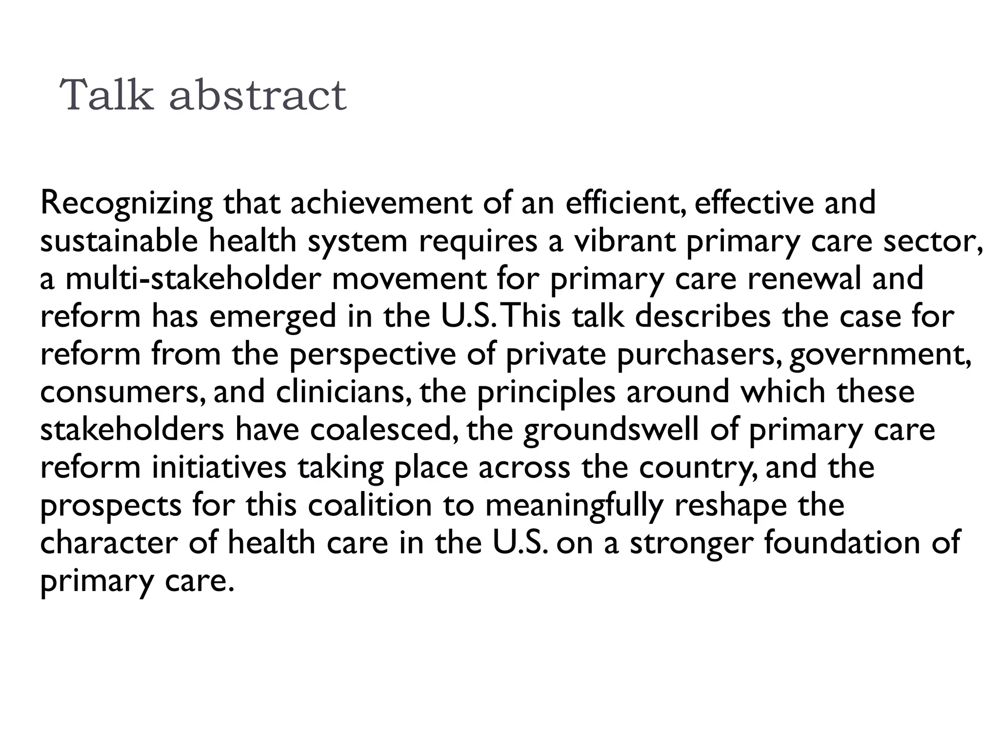 Talk abstract  Recognizing that achievement of an efficient, effective and sustainable health system requires a vibrant primary care sector , a multi-stakeholder movement for primary care renewal and reform has emerged in the U.S. This talk describes the case for reform from the perspective of private purchasers, government, consumers, and clinicians, the principles around which these stakeholders have coalesced, the groundswell of primary care reform initiatives taking place across the country, and the prospects for this coalition to meaningfully reshape the character of health care in the U.S. on a stronger foundation of primary care.  