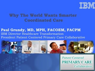 Why The World Wants Smarter  Coordinated Care Paul Grundy MD, MPH IBM International Director Healthcare Transformation Paul Grundy, MD, MPH, FACOEM, FACPM  IBM Director Healthcare Transformation President Patient Centered Primary Care Collaborative Trip to Denmark  July 10 2009  