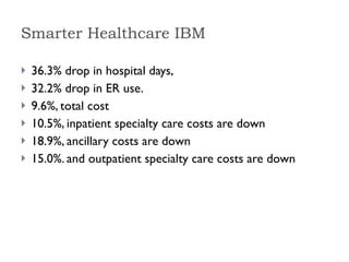 Smarter Healthcare IBM 36.3% drop in hospital days, 32.2% drop in ER use.  9.6%, total cost  10.5%, inpatient specialty care costs are down 18.9%, ancillary costs are down  15.0%. and outpatient specialty care costs are down 