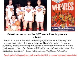 “  We don't have a healthcare delivery system in this country. We have an expensive plethora of  uncoordinated,  unlinked, micro systems, each performing in ways that too often create sub-optimal performance, both for the overall health care infrastructure and for individual patients."  George Halvorson, from “ Healthcare  Reform Now Coordination --  we do NOT know how to play as a team Saudi Arabia’s King Abdulaziz will travel to the U.S. to receive treatment slipped disc   