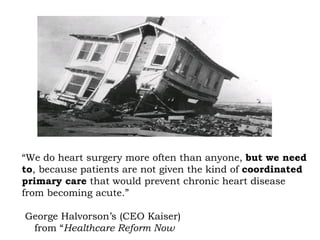 “ We do heart surgery more often than anyone,  but we need to , because patients are not given the kind of  coordinated primary care  that would prevent chronic heart disease from becoming acute.” George Halvorson’s (CEO Kaiser)    from “ Healthcare Reform Now 