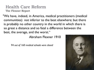 Health Care Reform The Flexner Report "We have, indeed, in America, medical practitioners (medical communities)  not inferior to the best elsewhere; but there is probably no other country in the world in which there is so great a distance and so fatal a difference between the best, the average, and the worst.“ Abraham Flexner 1910 94 out of 160 medical schools were closed 