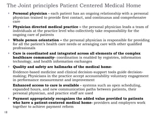 The Joint principles Patient Centered Medical Home Personal physician -  each patient has an ongoing relationship with a personal physician   trained to provide first contact, and continuous and comprehensive care Physician directed medical practice –  the personal physician leads a team of individuals at the practice level who collectively take responsibility for the ongoing care of patients Whole person orientation –  the personal physician is responsible for providing for all the patient’s health care needs or arranging care with other qualified professionals Care is coordinated and integrated across all elements of the complex healthcare community-  coordination is enabled by registries, information technology, and health information exchanges  Quality and safety are hallmarks of the medical home-  Evidence-based medicine and clinical decision-support tools guide decision-making; Physicians in the practice accept accountability voluntary engagement in performance measurement and improvement Enhanced access to care is available -  systems such as open scheduling, expanded hours, and new communication paths between patients, their personal physician, and practice staff are used  Payment appropriately recognizes the added value provided to patients who have a patient-centered medical home-  providers and employers work together to achieve payment reform  