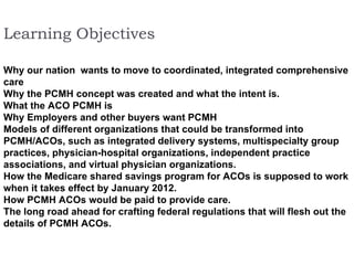 Learning Objectives  Why our nation  wants to move to coordinated, integrated comprehensive care  Why the PCMH concept was created and what the intent is.  What the ACO PCMH is  Why Employers and other buyers want PCMH  Models of different organizations that could be transformed into PCMH/ACOs, such as integrated delivery systems, multispecialty group practices, physician-hospital organizations, independent practice associations, and virtual physician organizations.  How the Medicare shared savings program for ACOs is supposed to work when it takes effect by January 2012.  How PCMH ACOs would be paid to provide care.  The long road ahead for crafting federal regulations that will flesh out the details of PCMH ACOs.   