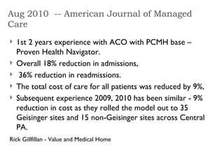 Aug 2010  -- American Journal of Managed Care 1st 2 years experience with ACO with PCMH base – Proven Health Navigator. Overall 18% reduction in admissions, 36% reduction in readmissions.  The total cost of care for all patients was reduced by 9%,  Subsequent experience 2009, 2010 has been similar - 9% reduction in cost as they rolled the model out to 35 Geisinger sites and 15 non-Geisinger sites across Central PA.  Rick Gillfillan - Value and Medical Home   
