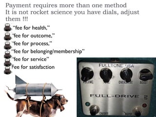 Payment requires more than one method It is not rocket science you have dials, adjust them !!! “fee for health,” “fee for outcome,” “fee for process,”  “fee for belonging/membership”  “fee for service”  Fee for satisfaction  